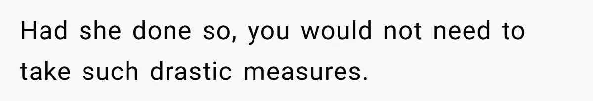 Had she done so, you would not need to take such drastic measures.