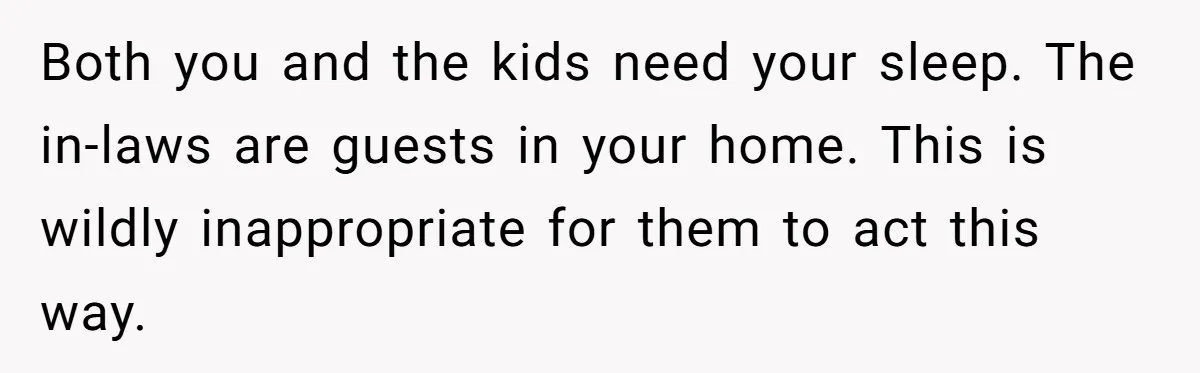 Both you and the kids need your sleep. The in-laws are guests in your home. This is wildly inappropriate for them to act this way.