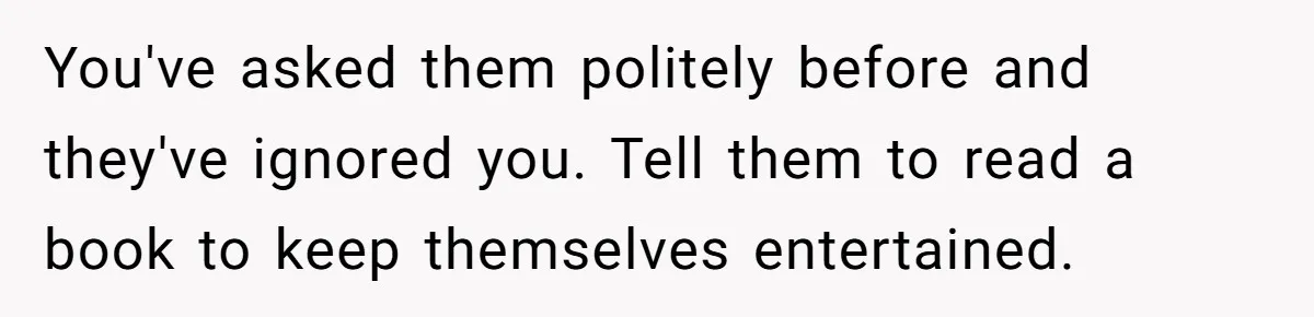 You've asked them politely before and they've ignored you. Tell them to read a book to keep themselves entertained.