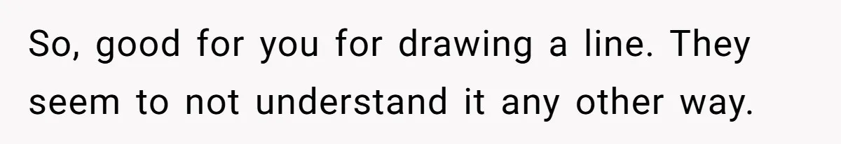 So, good for you for drawing a line. They seem to not understand it any other way.