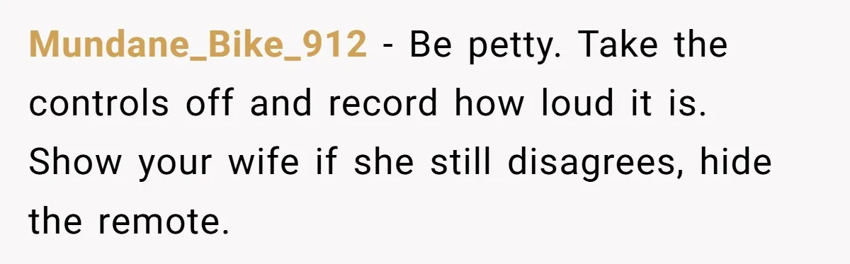 Mundane_Bike_912 − Be petty. Take the controls off and record how loud it is. Show your wife if she still disagrees, hide the remote.
