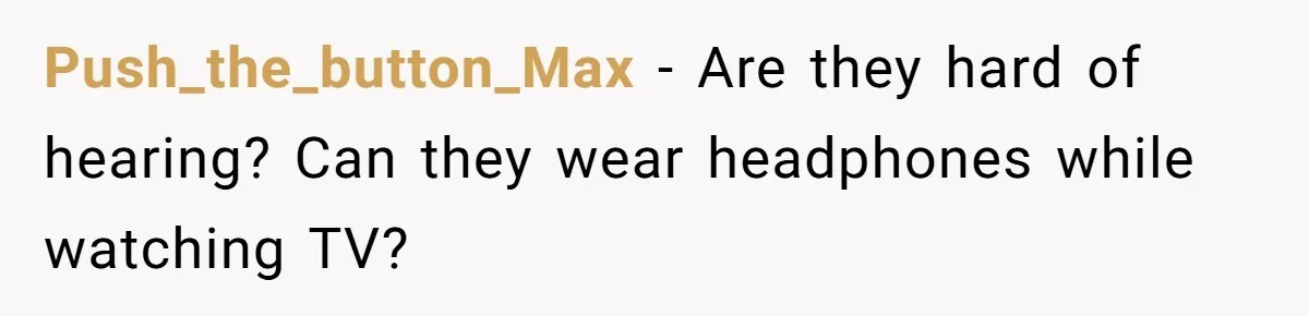Push_the_button_Max − Are they hard of hearing? Can they wear headphones while watching TV?