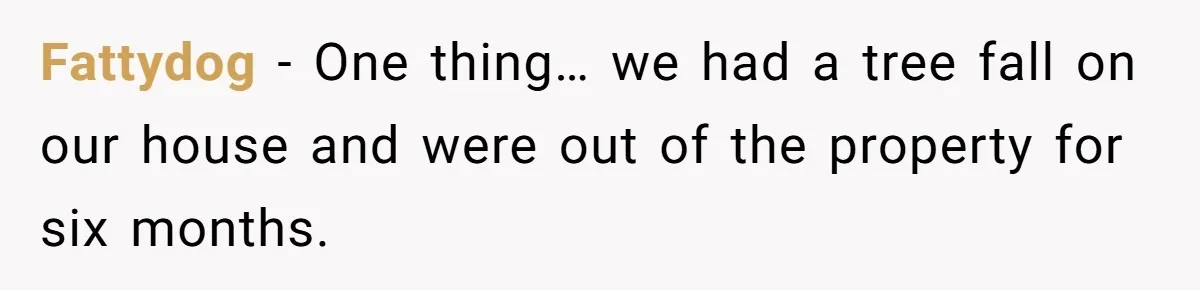 Fattydog − One thing… we had a tree fall on our house and were out of the property for six months.