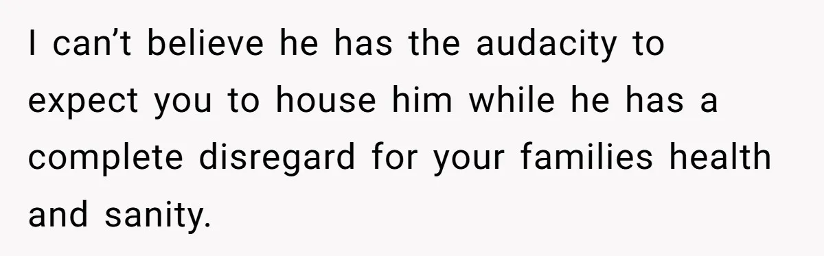 I can’t believe he has the audacity to expect you to house him while he has a complete disregard for your families health and sanity.