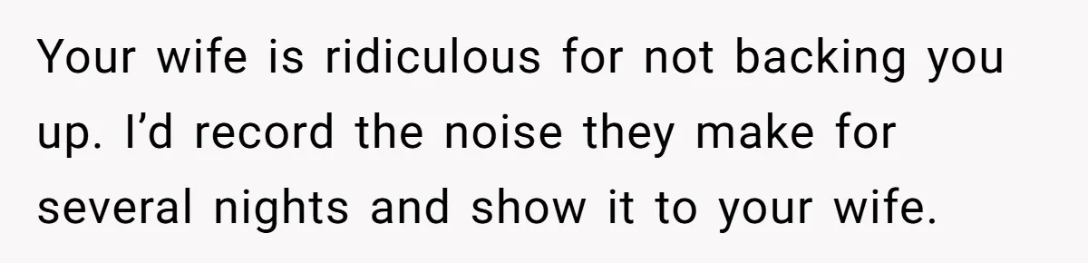 Your wife is ridiculous for not backing you up. I’d record the noise they make for several nights and show it to your wife.
