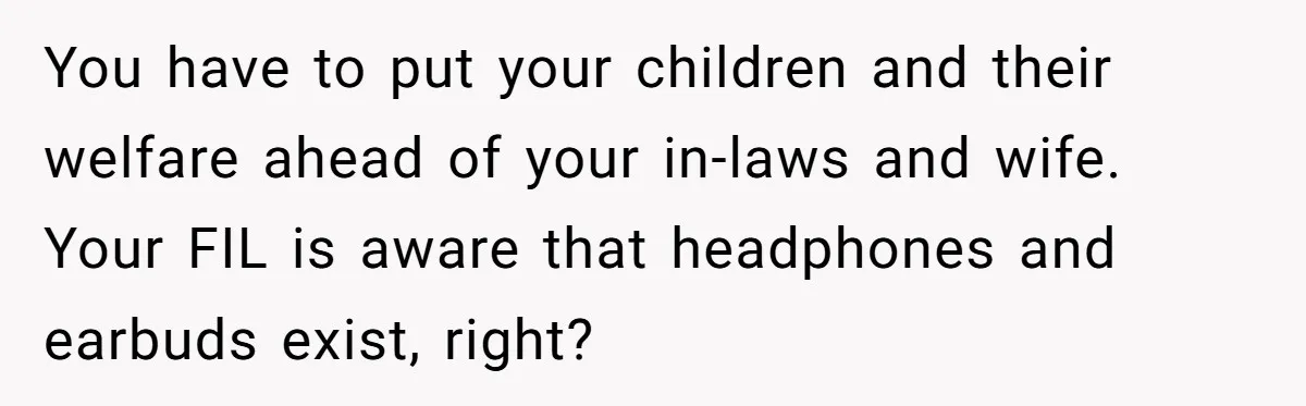 You have to put your children and their welfare ahead of your in-laws and wife. Your FIL is aware that headphones and earbuds exist, right?
