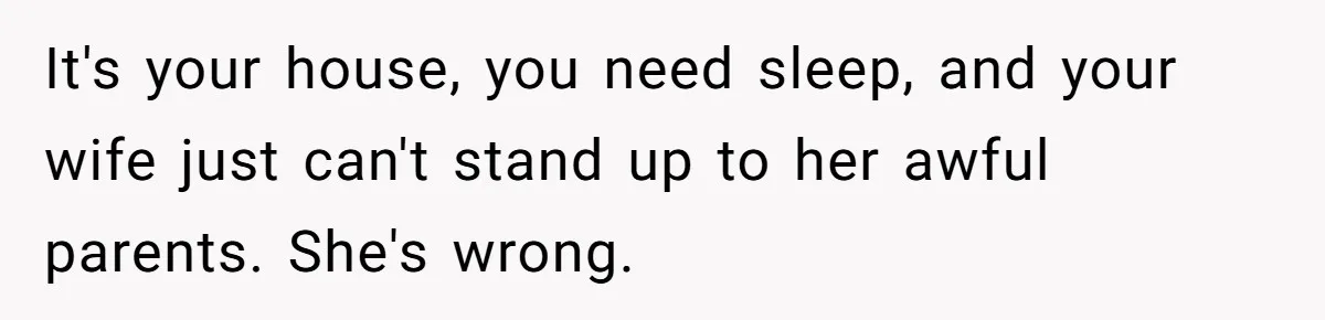 It's your house, you need sleep, and your wife just can't stand up to her awful parents. She's wrong.
