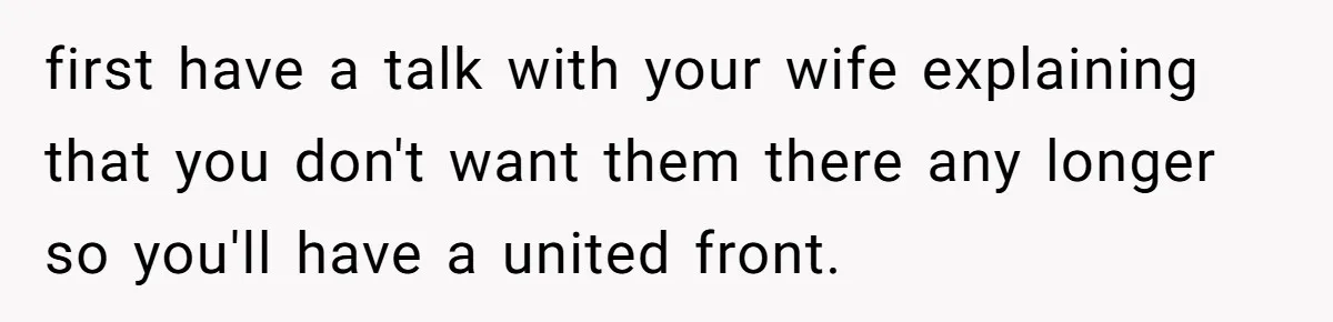 first have a talk with your wife explaining that you don't want them there any longer so you'll have a united front.