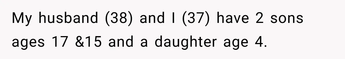 My husband (38) and I (37) have 2 sons ages 17 &15 and a daughter age 4.