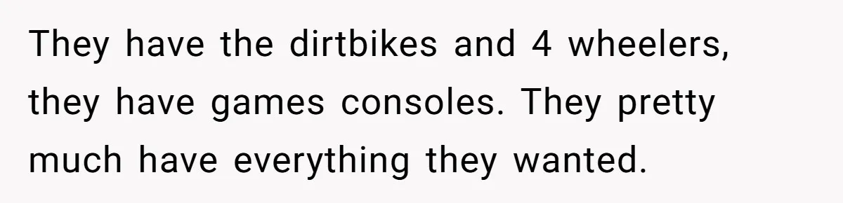 They have the dirtbikes and 4 wheelers, they have games consoles. They pretty much have everything they wanted.