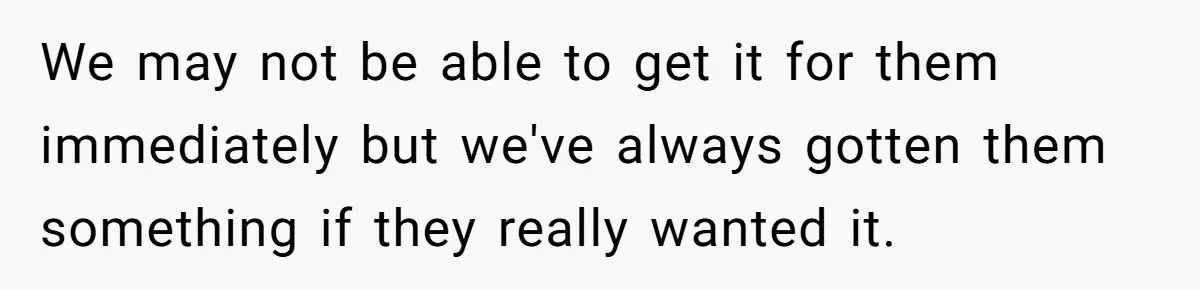 We may not be able to get it for them immediately but we've always gotten them something if they really wanted it.