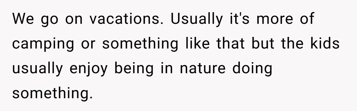 We go on vacations. Usually it's more of camping or something like that but the kids usually enjoy being in nature doing something.