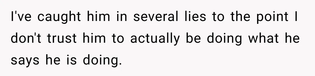 I've caught him in several lies to the point I don't trust him to actually be doing what he says he is doing.