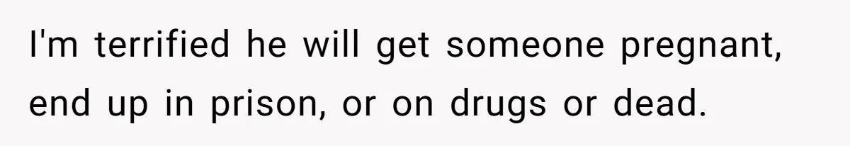 I'm terrified he will get someone pregnant, end up in prison, or on drugs or dead.