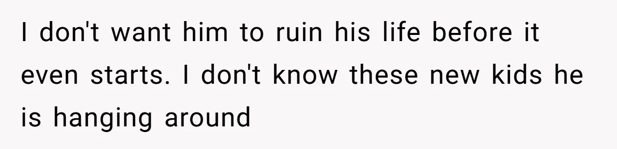 I don't want him to ruin his life before it even starts. I don't know these new kids he is hanging around