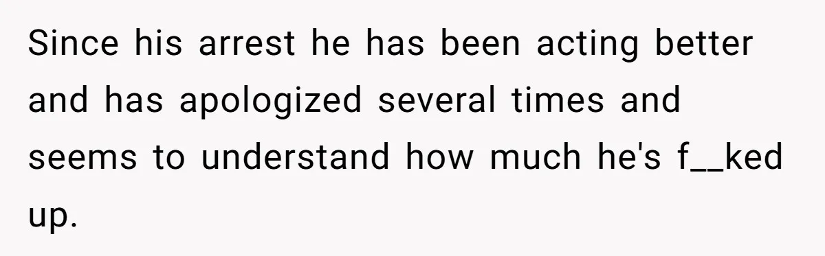 Since his arrest he has been acting better and has apologized several times and seems to understand how much he's f__ked up.