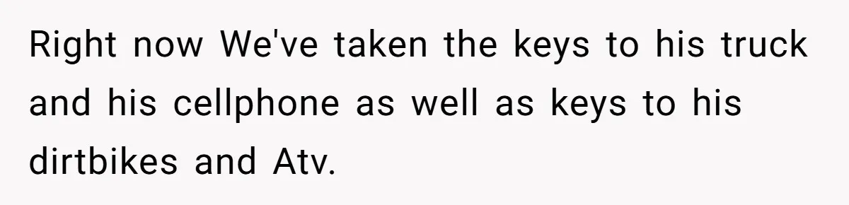 Right now We've taken the keys to his truck and his cellphone as well as keys to his dirtbikes and Atv.