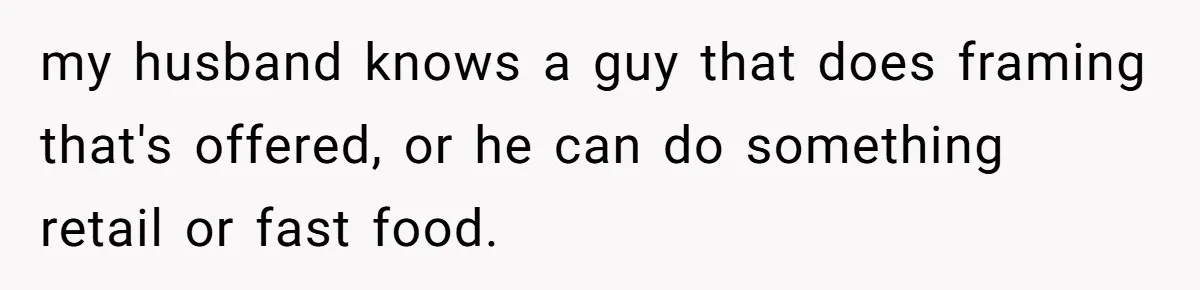 my husband knows a guy that does framing that's offered, or he can do something retail or fast food.