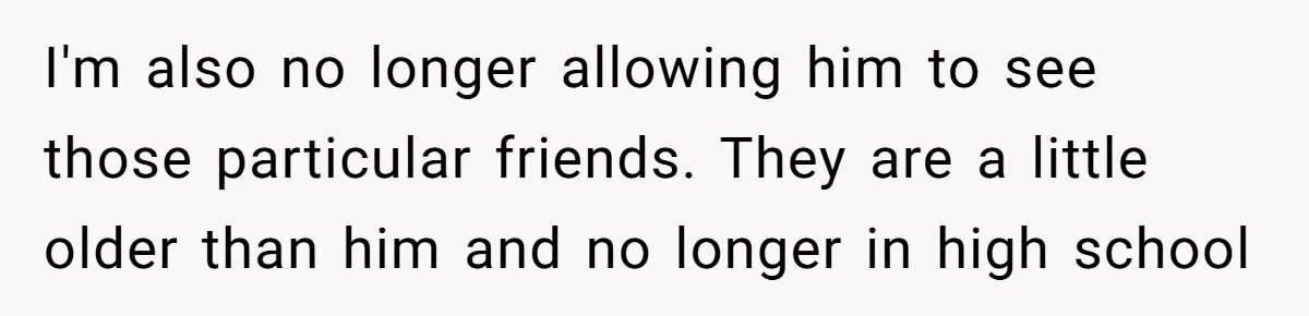 I'm also no longer allowing him to see those particular friends. They are a little older than him and no longer in high school
