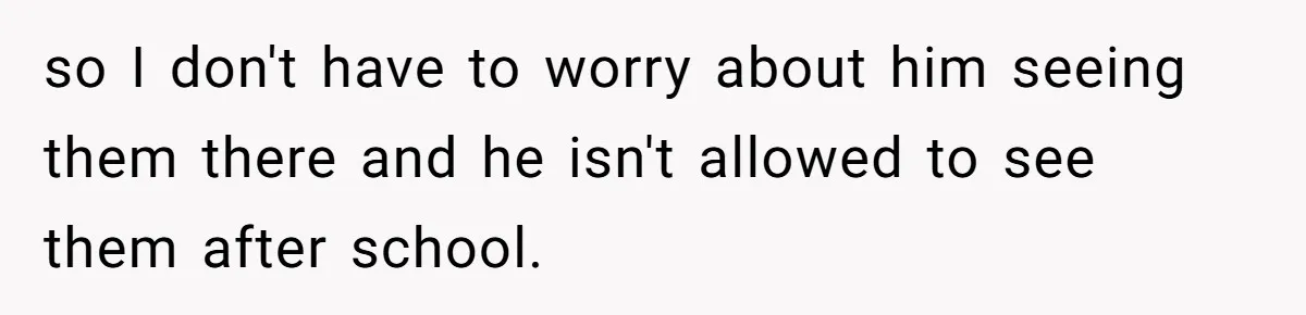 so I don't have to worry about him seeing them there and he isn't allowed to see them after school.