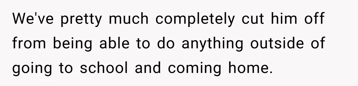 We've pretty much completely cut him off from being able to do anything outside of going to school and coming home.