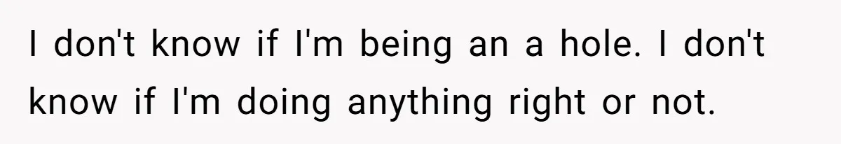 I don't know if I'm being an a hole. I don't know if I'm doing anything right or not.