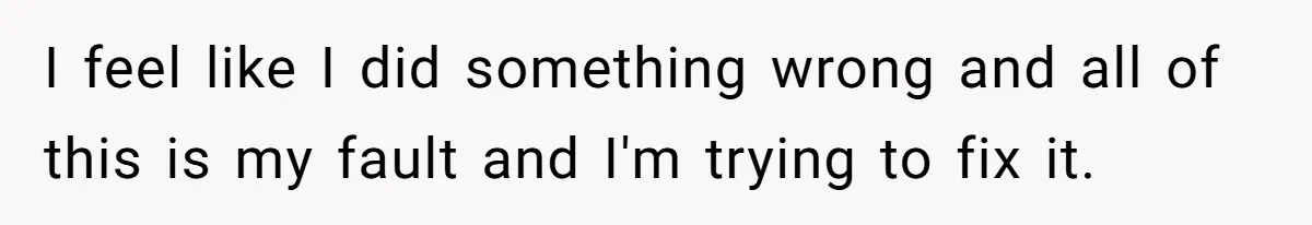 I feel like I did something wrong and all of this is my fault and I'm trying to fix it.