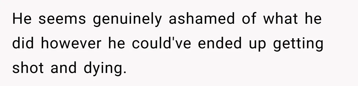 He seems genuinely ashamed of what he did however he could've ended up getting shot and dying.