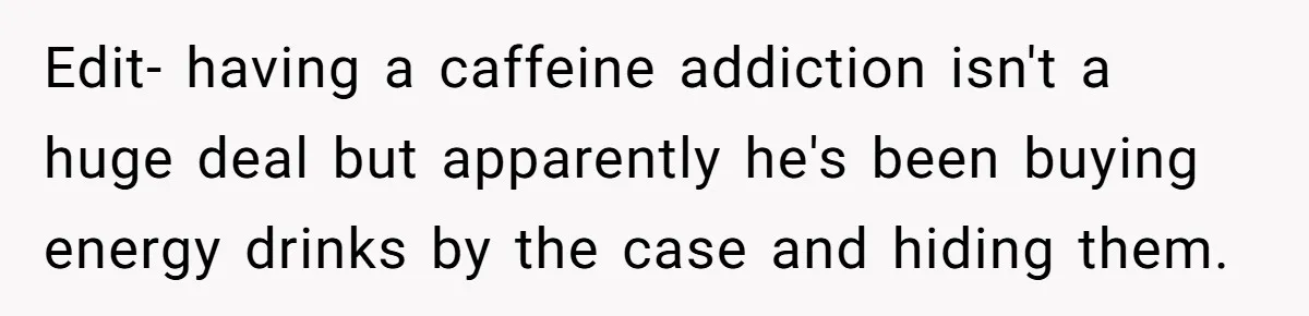 Edit- having a caffeine addiction isn't a huge deal but apparently he's been buying energy drinks by the case and hiding them.
