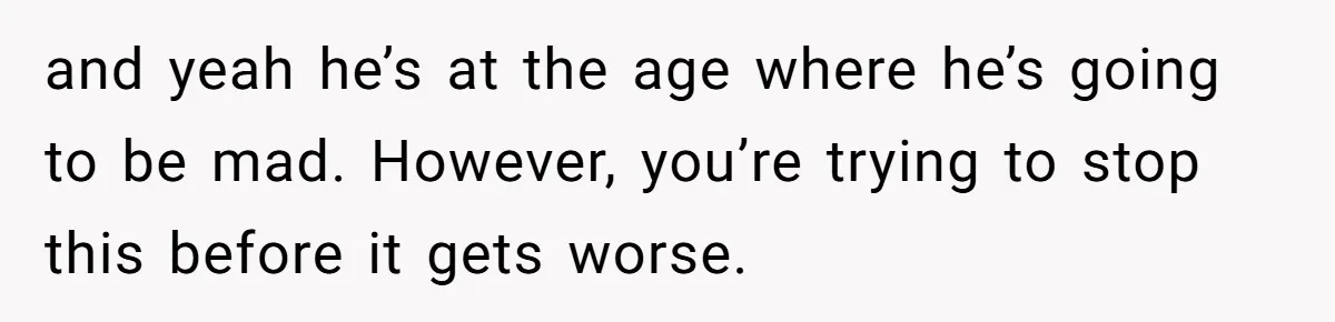 and yeah he’s at the age where he’s going to be mad. However, you’re trying to stop this before it gets worse.