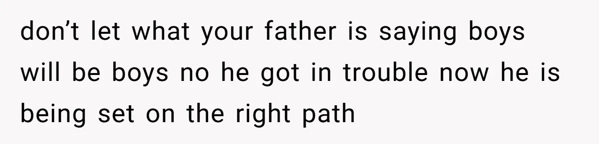 don’t let what your father is saying boys will be boys no he got in trouble now he is being set on the right path