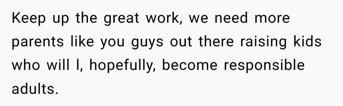 Keep up the great work, we need more parents like you guys out there raising kids who will l, hopefully, become responsible adults.