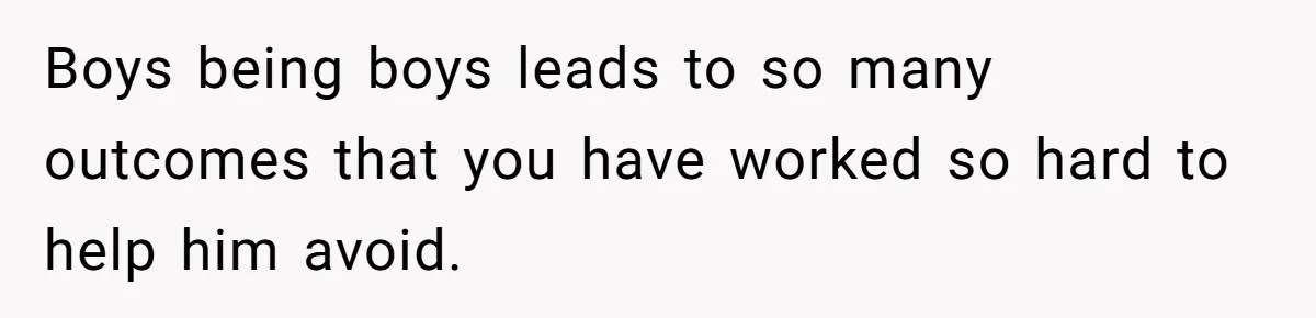 Boys being boys leads to so many outcomes that you have worked so hard to help him avoid.