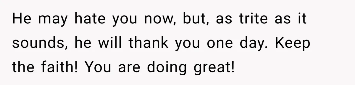 He may hate you now, but, as trite as it sounds, he will thank you one day. Keep the faith! You are doing great!