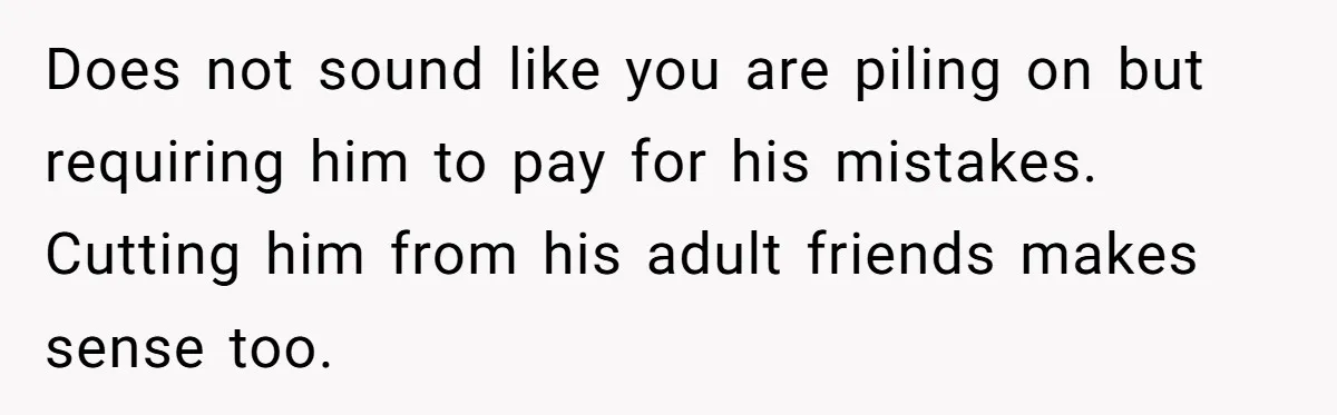 Does not sound like you are piling on but requiring him to pay for his mistakes. Cutting him from his adult friends makes sense too.