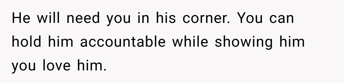 He will need you in his corner. You can hold him accountable while showing him you love him.