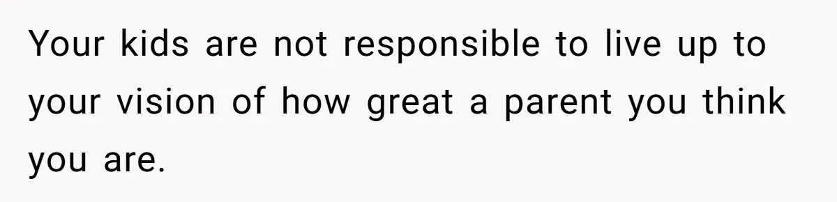 Your kids are not responsible to live up to your vision of how great a parent you think you are.
