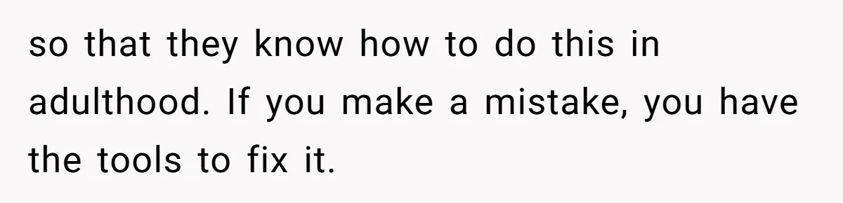 so that they know how to do this in adulthood. If you make a mistake, you have the tools to fix it.