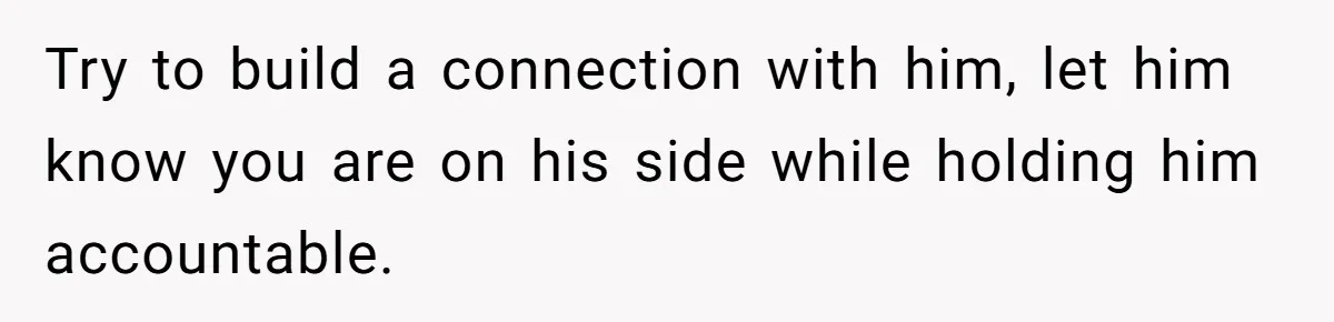 Try to build a connection with him, let him know you are on his side while holding him accountable.