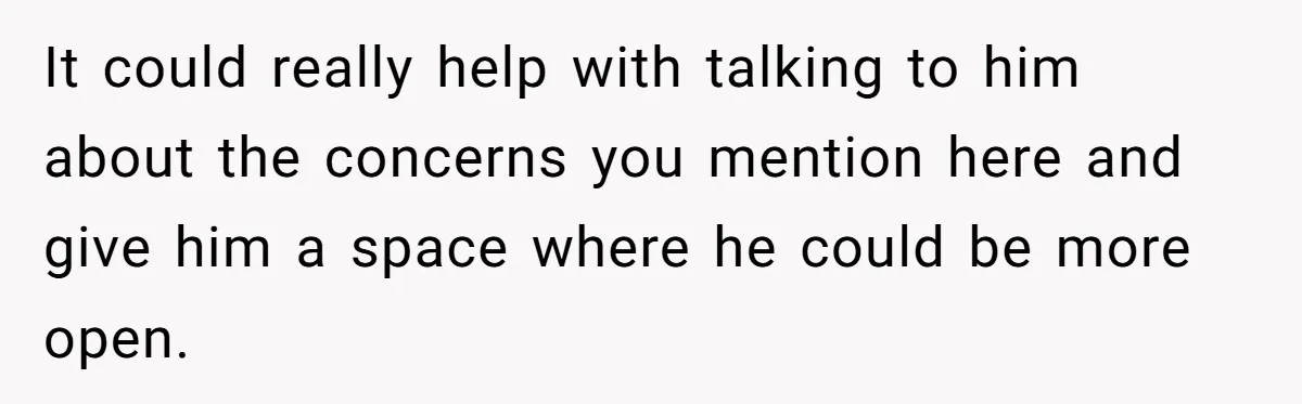 It could really help with talking to him about the concerns you mention here and give him a space where he could be more open.