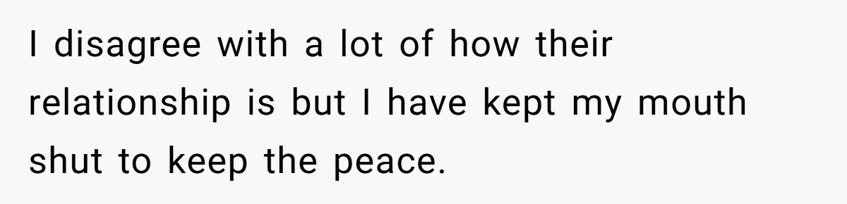 I disagree with a lot of how their relationship is but I have kept my mouth shut to keep the peace.
