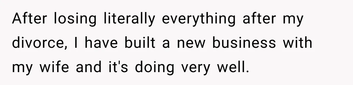 After losing literally everything after my divorce, I have built a new business with my wife and it's doing very well.