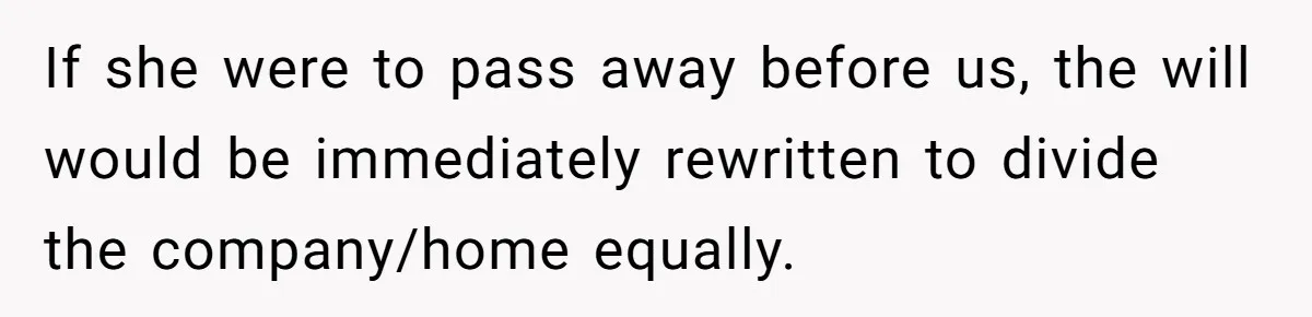 If she were to pass away before us, the will would be immediately rewritten to divide the company/home equally.