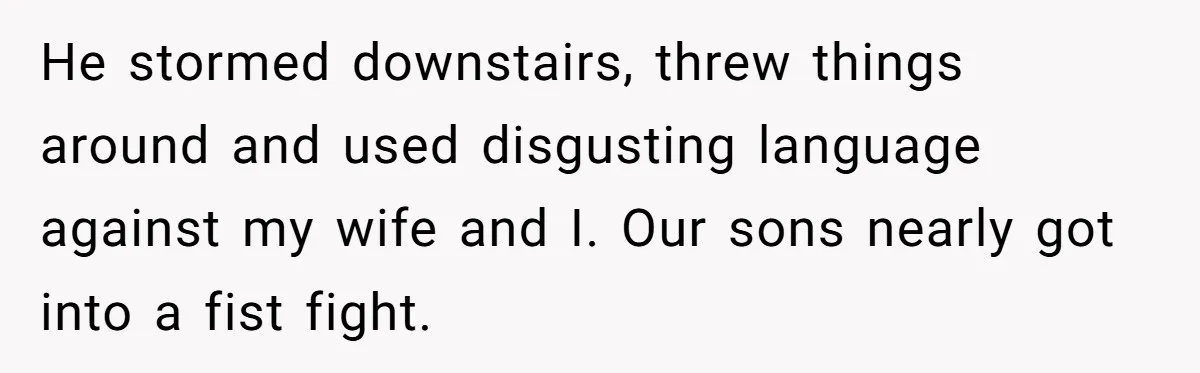 He stormed downstairs, threw things around and used disgusting language against my wife and I. Our sons nearly got into a fist fight.