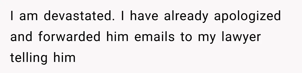 I am devastated. I have already apologized and forwarded him emails to my lawyer telling him
