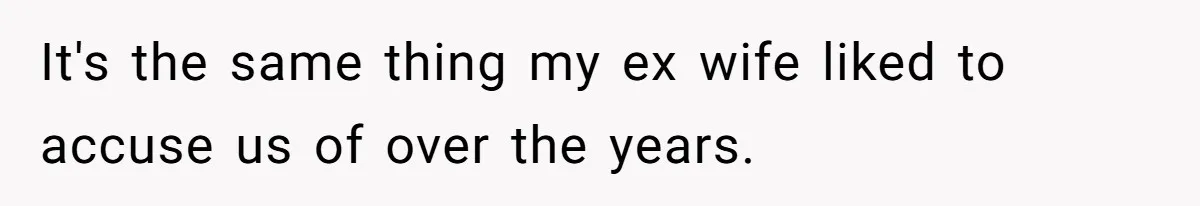 It's the same thing my ex wife liked to accuse us of over the years.