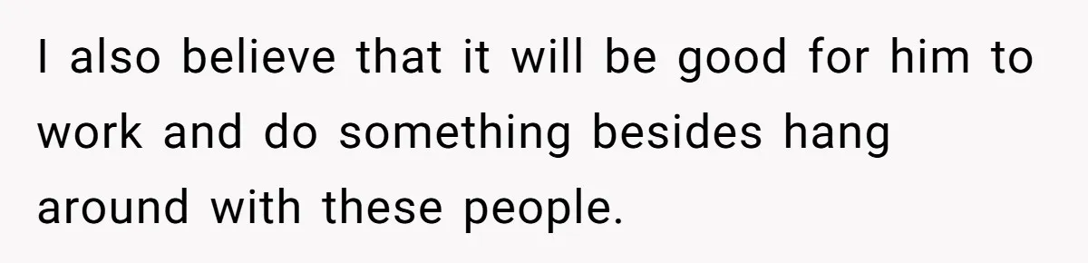 I also believe that it will be good for him to work and do something besides hang around with these people.
