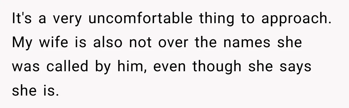 It's a very uncomfortable thing to approach. My wife is also not over the names she was called by him, even though she says she is.