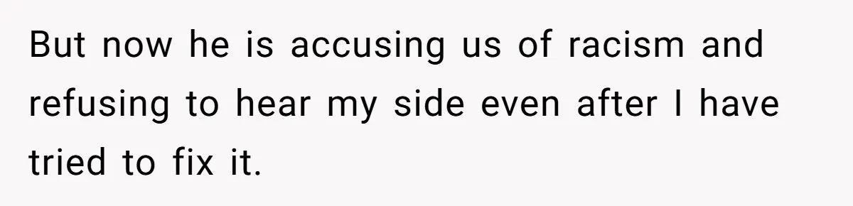 But now he is accusing us of racism and refusing to hear my side even after I have tried to fix it.