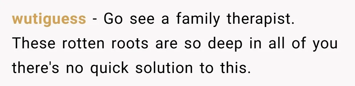 wutiguess − Go see a family therapist. These rotten roots are so deep in all of you there's no quick solution to this.